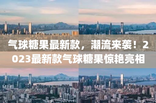 氣球糖果最新款，潮流來(lái)襲！2023最新款氣球糖果驚艷亮相