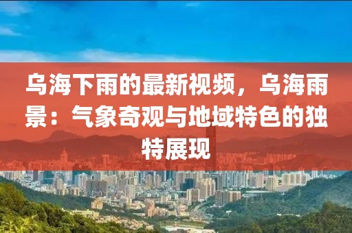 烏海下雨的最新視頻，烏海雨景：氣象奇觀(guān)與地域特色的獨(dú)特展現(xiàn)